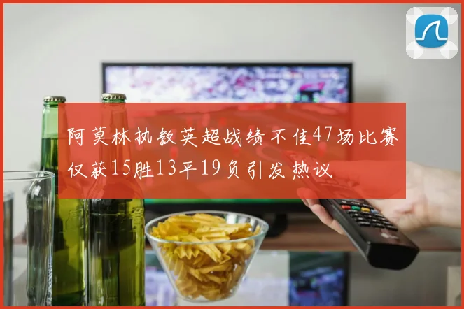 阿莫林执教英超战绩不佳47场比赛仅获15胜13平19负引发热议