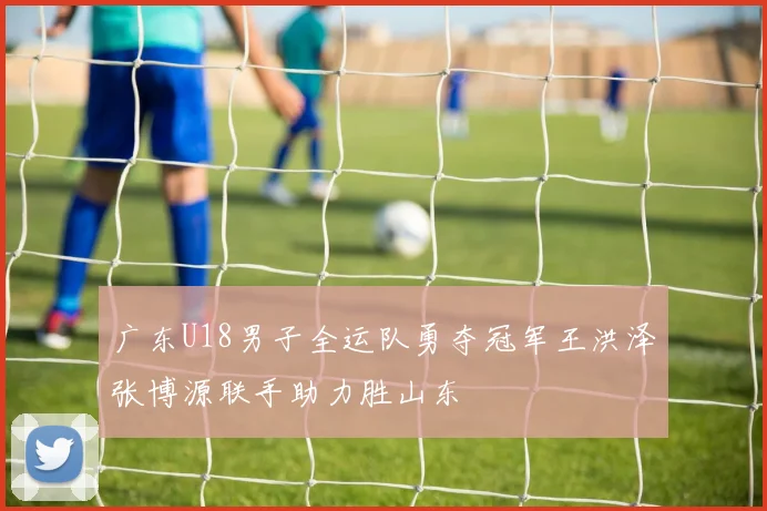 广东U18男子全运队勇夺冠军王洪泽张博源联手助力胜山东
