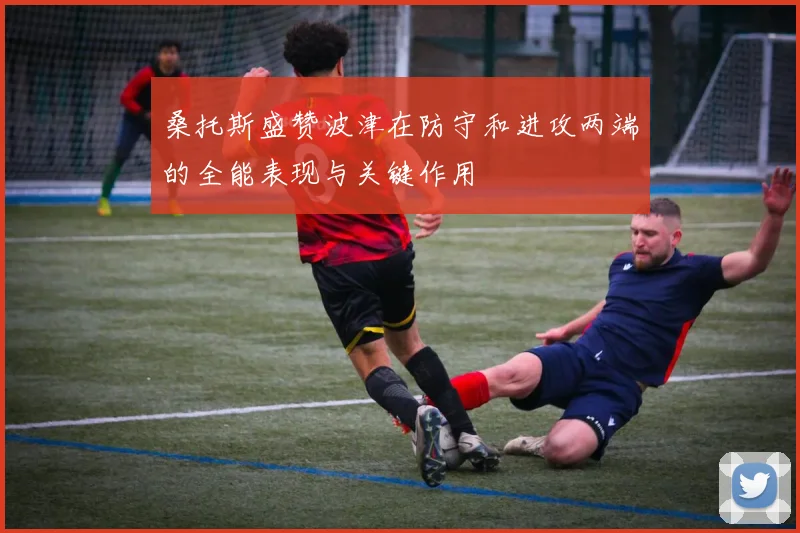 桑托斯盛赞波津在防守和进攻两端的全能表现与关键作用