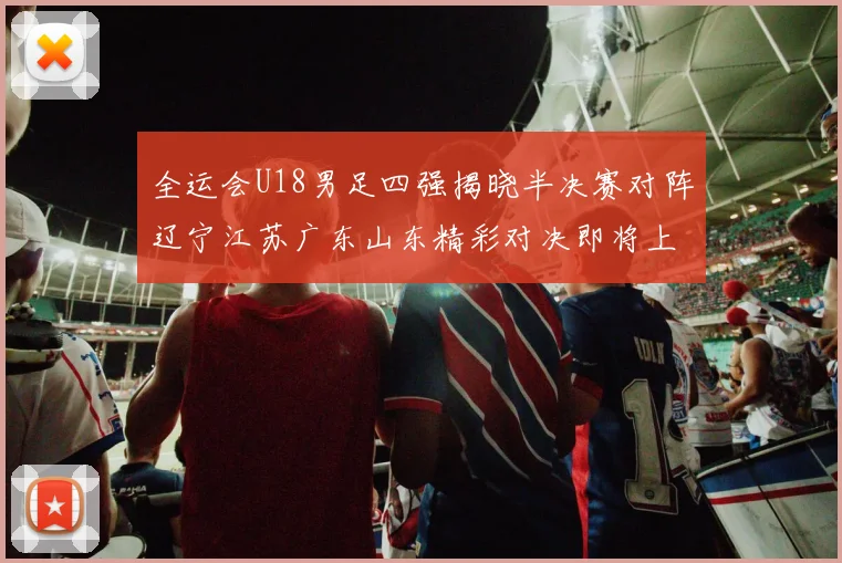 全运会U18男足四强揭晓半决赛对阵辽宁江苏广东山东精彩对决即将上演