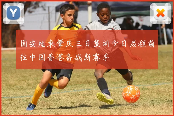 国安结束肇庆三日集训今日启程前往中国香港备战新赛季