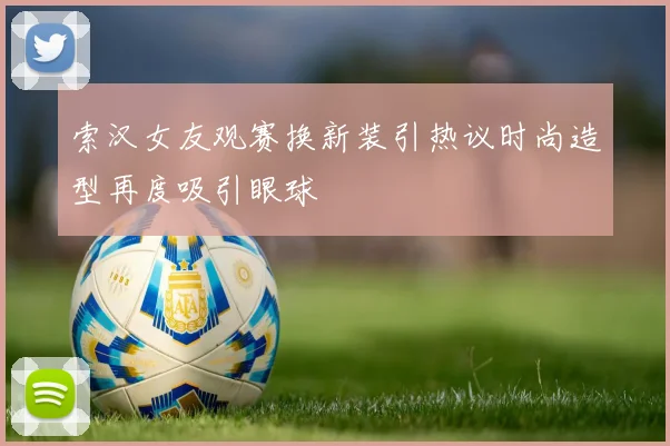索汉女友观赛换新装引热议时尚造型再度吸引眼球
