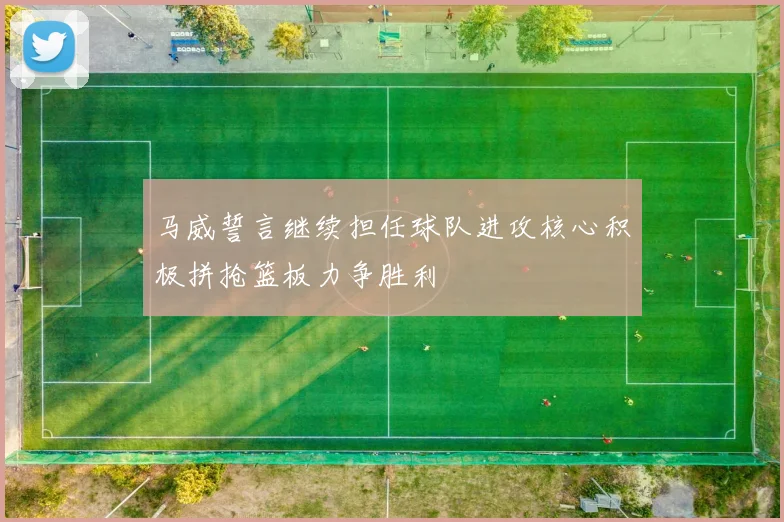 马威誓言继续担任球队进攻核心积极拼抢篮板力争胜利