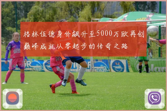 格林伍德身价飙升至5000万欧再创巅峰成就从零起步的传奇之路