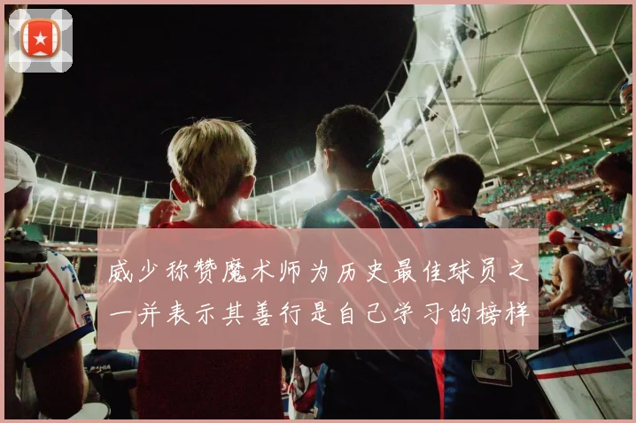 威少称赞魔术师为历史最佳球员之一并表示其善行是自己学习的榜样