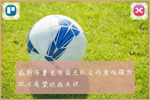 威斯布鲁克与国王队合作意向强烈双方有望达成共识