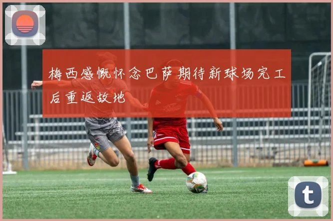 梅西感慨怀念巴萨期待新球场完工后重返故地