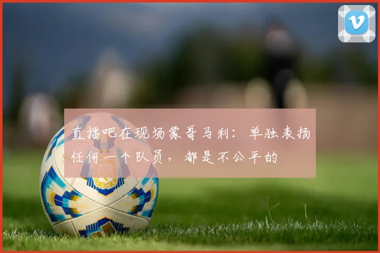 直播吧在现场蒙哥马利：单独表扬任何一个队员，都是不公平的