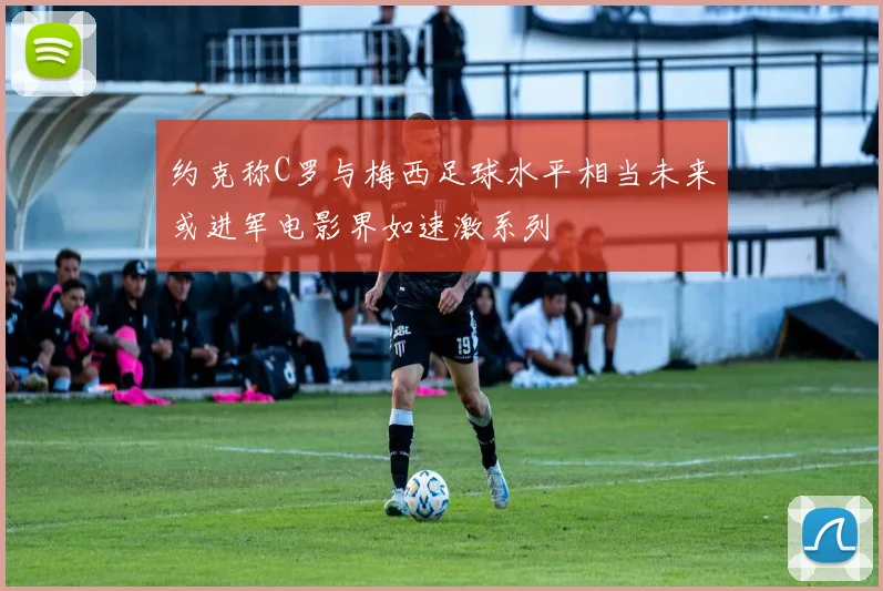 约克称C罗与梅西足球水平相当未来或进军电影界如速激系列
