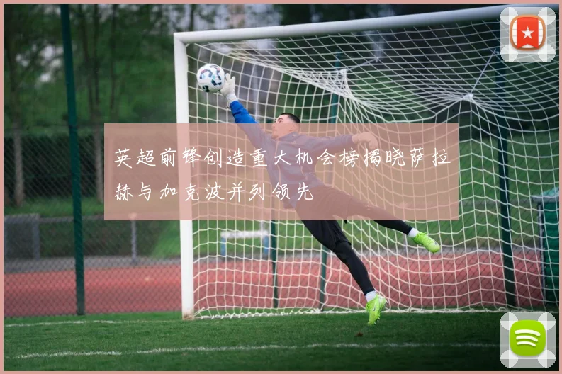 英超前锋创造重大机会榜揭晓萨拉赫与加克波并列领先