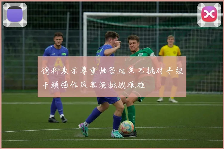 德科表示尊重抽签结果不挑对手纽卡顽强作风客场挑战艰难