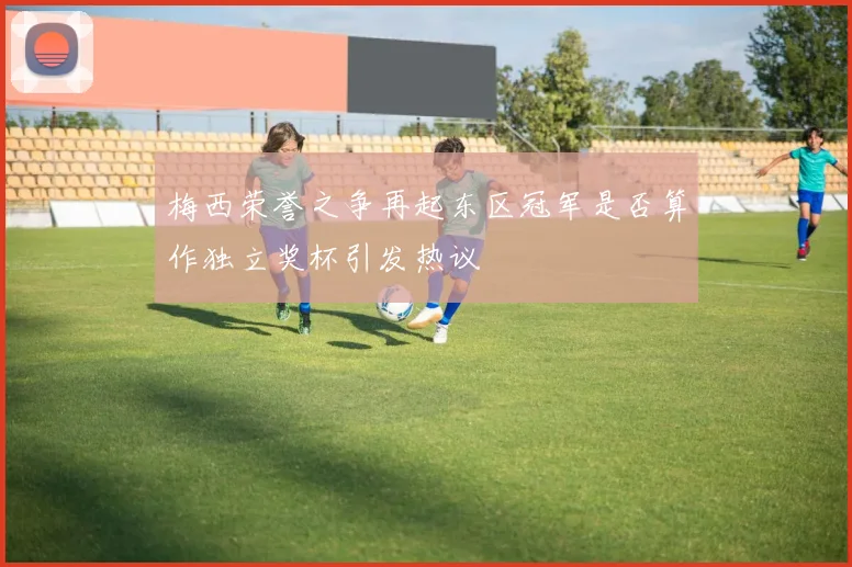 梅西荣誉之争再起东区冠军是否算作独立奖杯引发热议