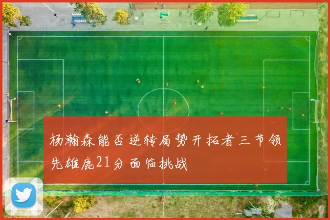 杨瀚森能否逆转局势开拓者三节领先雄鹿21分面临挑战