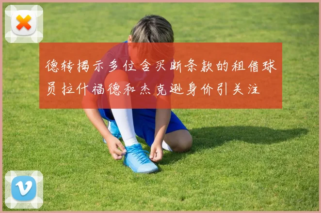 德转揭示多位含买断条款的租借球员拉什福德和杰克逊身价引关注