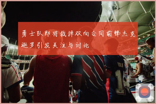 勇士队即将裁掉双向合同前锋杰克逊罗引发关注与讨论