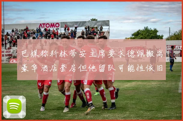 巴媒称科林蒂安主席要求德佩搬离豪华酒店套房但他留队可能性依旧较大