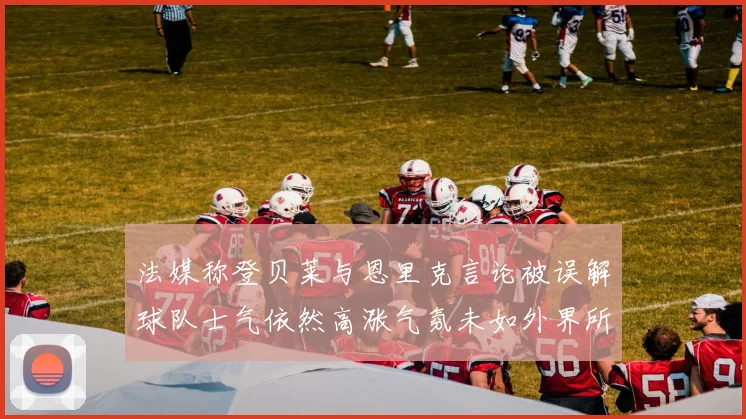 法媒称登贝莱与恩里克言论被误解球队士气依然高涨气氛未如外界所想紧张