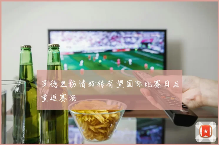 罗德里伤情好转有望国际比赛日后重返赛场