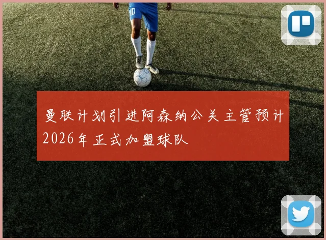曼联计划引进阿森纳公关主管预计2026年正式加盟球队