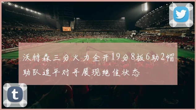 沃特森三分火力全开19分8板6助2帽助队追平对手展现绝佳状态