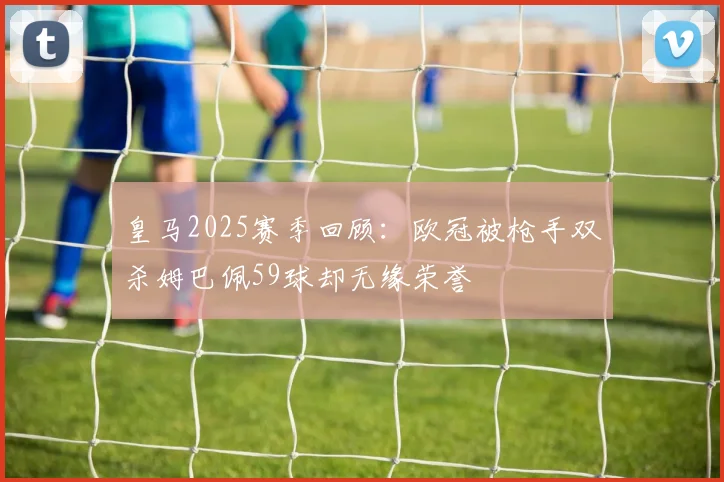皇马2025赛季回顾：欧冠被枪手双杀姆巴佩59球却无缘荣誉