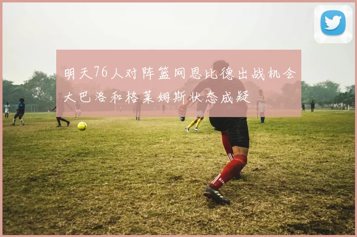 明天76人对阵篮网恩比德出战机会大巴洛和格莱姆斯状态成疑