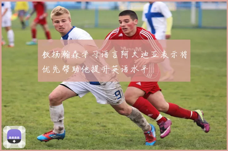 教杨瀚森学习语言阿夫迪亚表示将优先帮助他提升英语水平