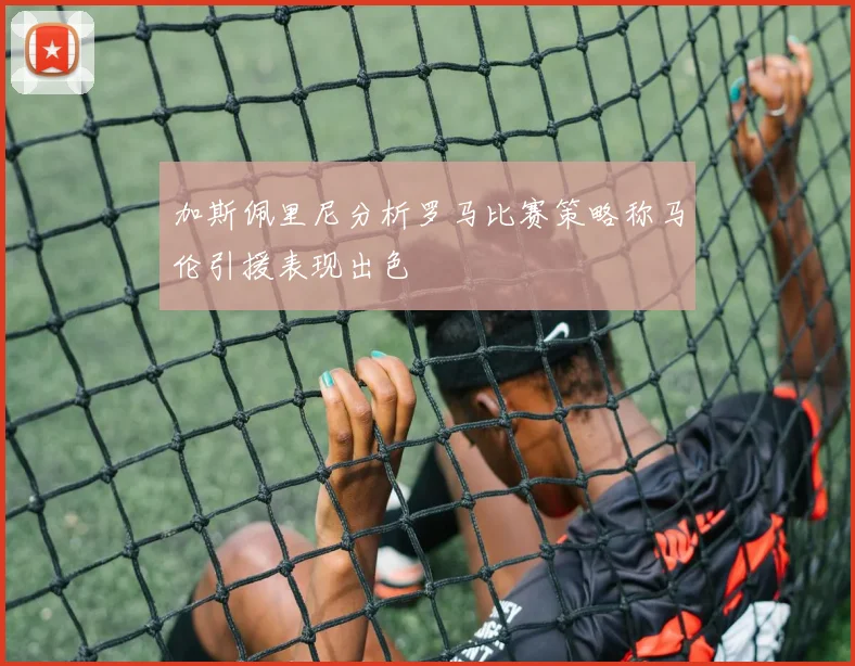 加斯佩里尼分析罗马比赛策略称马伦引援表现出色